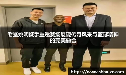 老鲨姚明携手重返赛场展现传奇风采与篮球精神的完美融合