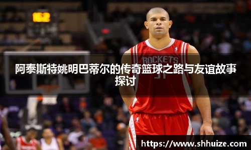 阿泰斯特姚明巴蒂尔的传奇篮球之路与友谊故事探讨