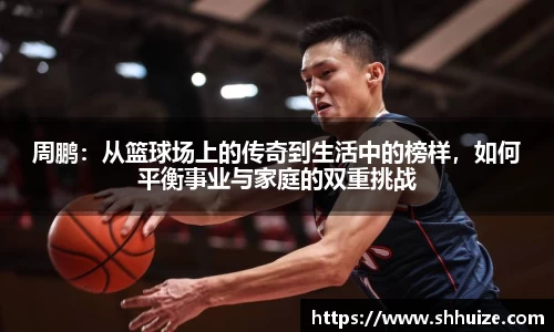周鹏：从篮球场上的传奇到生活中的榜样，如何平衡事业与家庭的双重挑战