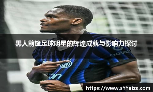 黑人前锋足球明星的辉煌成就与影响力探讨